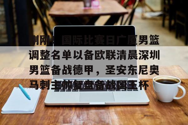 米兰体育-刚刚！国际比赛日广厦男篮调整名单以备欧联清晨深圳男篮备战德甲，圣安东尼奥马刺主帅复盘备战国王杯的简单介绍